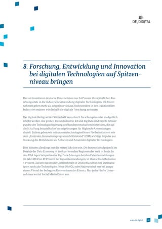 45www.de.digital
8. Forschung, Entwicklung und Innovation
bei digitalen Technologien auf Spitzen­
niveau bringen
Derzeit investieren deutsche Unternehmen nur 14 Prozent ihres jährlichen For­
schungsetats in die industrielle Anwendung digitaler Technologien. US-Unter­
nehmen geben mehr als doppelt so viel aus. Insbesondere in den traditionellen
Industrien müssen wir deshalb die digitale Forschung ausbauen.
Der digitale Reifegrad der Wirtschaft kann durch Forschungstransfer maßgeblich
erhöht werden. Die großen Trends Industrie 4.0 und Big Data sind bereits Schwer­
punkte der Technologieförderung des Bundeswirtschaftsministeriums, die auf
die Schaffung beispielhafter Vorzeigelösungen für Hightech-Anwendungen
abzielt. Zudem geben wir mit unseren technologieoffenen Förderinitiativen wie
dem „Zentralen Innovationsprogramm Mittelstand“ (ZIM) wichtige Impulse zur
Stärkung des Mittelstands als Anbieter und Anwender digitaler Technologien.
Dies können allerdings nur die ersten Schritte sein. Die Innovationsdynamik im
Bereich der Data Economy in konkurrierenden Regionen der Welt ist hoch: In
den USA lagen beispielsweise Big-Data-Lösungen bei den Patentanmeldungen
im Jahr 2012 bei 49 Prozent der Gesamtanmeldungen, in Deutschland bei unter
5 Prozent. Zurzeit nutzen die Unternehmen in Deutschland für ihre Datenana­
lysen noch alte Technologien. Neue (NoSQL oder Hadoop) sind erst bei knapp
einem Viertel der befragten Unternehmen im Einsatz. Nur jedes fünfte Unter­
nehmen wertet Social Media Daten aus.
 