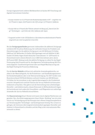 Europa insgesamt hinkt anderen Wettbewerbern in Sachen IKT-Forschung und
digitale Innovationen hinterher:
•	Europa investiert nur 0,21 Prozent des Bruttoinlandsprodukts in IKT – verglichen mit
0,57 Prozent in Japan, 0,58 Prozent in den USA und gar 1,47 Prozent in Südkorea.
•	Europa hält nur 6 Prozent aller Patente weltweit mit Bezug auf „Internet der Din-
ge“-Technologien – weit hinter den USA, Südkorea oder Japan.
•	Insgesamt werden in den USA fünfmal so viele telekommunikationsbasierte Patente
eingereicht wie in der Europäischen Union (EU).
Bei den Fertigungsmethoden gewinnen insbesondere die additiven Fertigungs­
verfahren (3D-Druck) an Bedeutung. Der weltweite Umsatz für Produkte und
Dienstleistungen für die additive Fertigung ist von 529 Millionen US-Dollar
(2003) auf 3,07 Milliarden US-Dollar (2013) gestiegen und soll 2020 bei 21 Mil­
liarden US-Dollar liegen (Anteil deutscher Unternehmen: 15 – 20 Prozent). In
Deutschland sind in diesem Bereich circa 1.000 Unternehmen aktiv, davon
90 Prozent KMU. Bislang wurde die additive Fertigung vor allem für das Rapid
Prototyping (24,6 Prozent) und für die allgemeine Technikerprobung (28,9 Pro­
zent) eingesetzt. Zunehmend gewinnen aber auch Rapid Manufacturing und
das Rapid Tooling (9,6 Prozent) an Bedeutung.
Für die Service-Robotik eröffnen sich zahlreiche Anwendungsbereiche, vor
allem in der Materiallogistik, für die Produktions- und Handhabungsassistenz
bei Handarbeitsplätzen oder in der Kleinserienfertigung. Für 2017 werden vom
Branchenverband IFR World Robotics weltweit Umsätze von 300 Millionen
US-Dollar für Serviceroboter in der Logistik (überwiegend in der Produktion)
erwartet. Perspektivisch sind die Chancen der Service-Robotik im Konsumen­
tenbereich zu beachten. Hier geht es um die Entwicklung eines arbeitsteiligen
Hersteller- und Anbietermarkts, dessen Potenziale im Milliardenbereich liegen.
Als hochrelevant sind zudem der Gesundheits- und Pflegesektor als zukünftige
Anwender der Service-Robotik einzuschätzen.
Die Hausvernetzung (Smart Home) wird massiv durch digitale Plattformen um­
gestaltet. Das „Zertifizierungsprogramm Smart Home + Building“ war ein erster
Schritt zur Verständigung auf das Konzept einer offenen Integrationsplattform
zur Vernetzung über Technologie- und Systemgrenzen hinweg. Nur so kann es
gelingen, die Interessen überwiegend mittelständisch geprägter Hersteller und
Anbieter in Deutschland zu bündeln und den Weg in den internationalen Mas­
senmarkt zu ebnen.
 