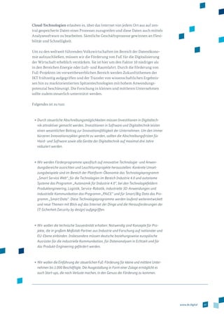 47www.de.digital
Cloud-Technologien erlauben es, über das Internet von jedem Ort aus auf zen­
tral gespeicherte Daten eines Prozesses zuzugreifen und diese Daten auch mittels
Analysesoftware zu bearbeiten. Sämtliche Geschäftsprozesse gewinnen an Flexi­
bilität und Schnelligkeit.
Um zu den weltweit führenden Volkswirtschaften im Bereich der Datenökono­
mie aufzuschließen, müssen wir die Förderung von FuE für die Digitalisierung
der Wirtschaft erheblich verstärken. Sie ist hier um den Faktor 10 niedriger als
in den Bereichen Energie oder Luft- und Raumfahrt. Durch die Förderung von
FuE-Projekten im vorwettbewerblichen Bereich werden Zukunftsthemen der
IKT frühzeitig aufgegriffen und der Transfer von wissenschaftlichen Ergebnis­
sen hin zu marktorientierten Spitzentechnologien mit hohem Anwendungs­
potenzial beschleunigt. Die Forschung in kleinen und mittleren Unternehmen
sollte zudem steuerlich unterstützt werden.
Folgendes ist zu tun:
•	Durch steuerliche Abschreibungsmöglichkeiten müssen Investitionen in Digitaltech-
nik attraktiver gemacht werden. Investitionen in Software und Digitaltechnik leisten
einen wesentlichen Beitrag zur Innovationsfähigkeit der Unternehmen. Um den immer
kürzeren Innovationszyklen gerecht zu werden, sollten die Abschreibungsfristen für
Hard- und Software sowie alle Geräte der Digitaltechnik auf maximal drei Jahre
reduziert werden.
•	Wir werden Förderprogramme spezifisch auf innovative Technologie- und Anwen-
dungsbereiche ausrichten und Leuchtturmprojekte herausstellen: Konkrete Umset-
zungsbeispiele sind im Bereich der Plattform-Ökonomie das Technologieprogramm
„Smart Service Welt“, für die Technologien im Bereich Industrie 4.0 und autonome
Systeme das Programm „Autonomik für Industrie 4.0“, bei den Technologiefeldern
Produktengineering, Logistik, Service-Robotik, industrielle 3D-Anwendungen und
industrielle Kommunikation das Programm „PAiCE“ und für Smart/Big Data das Pro-
gramm „Smart Data“. Diese Technologieprogramme werden laufend weiterent­wickelt
und neue Themen mit Blick auf das Internet der Dinge und die Herausforderungen der
IT-Sicherheit (Security by design) aufgegriffen.
•	Wir wollen die technische Souveränität erhalten: Notwendig sind Konzepte für Pro­
jekte, die in großem Maßstab Partner aus Industrie und Forschung auf nationaler und
EU-Ebene einbinden. Insbesondere müssen deutsche beziehungsweise europäische
Ausrüster für die industrielle Kommunikation, für Datenanalysen in Echtzeit und für
das Produkt-Engineering gefördert werden.
•	Wir wollen die Einführung der steuerlichen FuE-Förderung für kleine und mittlere Unter-
nehmen bis 1.000 Beschäftigte. Die Ausgestaltung in Form einer Zulage ermöglicht es
auch Start-ups, die noch Verluste machen, in den Genuss der Förderung zu kommen.
 