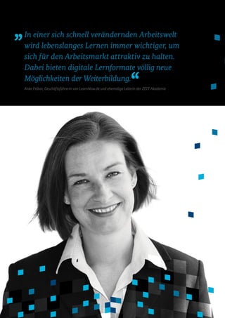 In einer sich schnell verändernden Arbeitswelt
wird lebenslanges Lernen immer wichtiger, um
sich für den Arbeitsmarkt attraktiv zu halten.
Dabei bieten digitale Lernformate völlig neue
Möglichkeiten der Weiterbildung.
Anke Felbor, Geschäftsführerin von LearnNow.de und ehemalige Leiterin der ZEIT Akademie
 