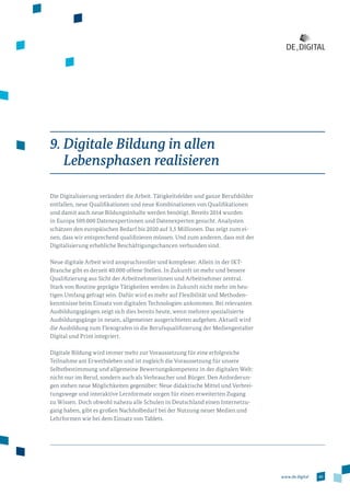 49www.de.digital
9. Digitale Bildung in allen
Lebensphasen realisieren
Die Digitalisierung verändert die Arbeit. Tätigkeitsfelder und ganze Berufsbilder
entfallen, neue Qualifikationen und neue Kombinationen von Qualifikationen
und damit auch neue Bildungsinhalte werden benötigt. Bereits 2014 wurden
in Europa 509.000 Datenexpertinnen und Datenexperten gesucht. Analysten
schätzen den europäischen Bedarf bis 2020 auf 3,5 Millionen. Das zeigt zum ei­
nen, dass wir entsprechend qualifizieren müssen. Und zum anderen, dass mit der
Digitalisierung erhebliche Beschäftigungschancen verbunden sind.
Neue digitale Arbeit wird anspruchsvoller und komplexer. Allein in der IKT-­
Branche gibt es derzeit 40.000 offene Stellen. In Zukunft ist mehr und bessere
Qualifizierung aus Sicht der Arbeitnehmerinnen und Arbeitnehmer zentral.
Stark von Routine geprägte Tätigkeiten werden in Zukunft nicht mehr im heu­
tigen Umfang gefragt sein. Dafür wird es mehr auf Flexibilität und Methoden­
kenntnisse beim Einsatz von digitalen Technologien ankommen. Bei relevanten
Ausbildungsgängen zeigt sich dies bereits heute, wenn mehrere spezialisierte
Ausbildungsgänge in neuen, allgemeiner ausgerichteten aufgehen. Aktuell wird
die Ausbildung zum Flexografen in die Berufsqualifizierung der Mediengestalter
Digital und Print integriert.
Digitale Bildung wird immer mehr zur Voraussetzung für eine erfolgreiche
Teilnahme am Erwerbsleben und ist zugleich die Voraussetzung für unsere
Selbstbestimmung und allgemeine Bewertungskompetenz in der digitalen Welt:
nicht nur im Beruf, sondern auch als Verbraucher und Bürger. Den Anforderun­
gen stehen neue Möglichkeiten gegenüber: Neue didaktische Mittel und Verbrei­
tungswege und interaktive Lernformate sorgen für einen erweiterten Zugang
zu Wissen. Doch obwohl nahezu alle Schulen in Deutschland einen Internetzu­
gang haben, gibt es großen Nachholbedarf bei der Nutzung neuer Medien und
Lehrformen wie bei dem Einsatz von Tablets.
 