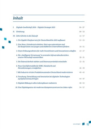 5www.de.digital
Inhalt
I.	 Digitale Gesellschaft 2016 – Digitale Strategie 2025	 06 – 07
II.	Einleitung	 08 – 10
III.	 Zehn Schritte in die Zukunft	 11 – 57 
	 1. 	Ein Gigabit-Glasfasernetz für Deutschland bis 2025 aufbauen	 12 – 15
	 2.	Eine Neue_Gründerzeit einleiten: Start-ups unterstützen und
die Kooperation von jungen und etablierten Unternehmen fördern	 16 – 21
	 3.	Einen Ordnungsrahmen für mehr Investitionen und Innovationen schaffen	 22 – 27
	 4.	Die „Intelligente Vernetzung“ in zentralen Infrastrukturbereichen
unserer Wirtschaft vorantreiben 	 28 – 31
	 5.	Die Datensicherheit stärken und Datensouveränität entwickeln	 32 – 35
	 6.	Neue Geschäftsmodelle für KMU, Handwerk und
Dienstleistungen ermöglichen	 36 – 39
	 7.	Mit Industrie 4.0 den Produktionsstandort Deutschland modernisieren	 40 – 43
	 8.	Forschung, Entwicklung und Innovation bei digitalen Technologien
auf Spitzenniveau bringen 	 44 – 47
	 9.	Digitale Bildung in allen Lebensphasen realisieren	 48 – 53
	 10.	Eine Digitalagentur als modernes Kompetenzzentrum ins Leben rufen	 54 – 57
 
