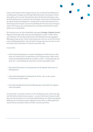 Unsere Unternehmen haben längst erkannt, dass ein Wandel bei Bildung und
Ausbildung der heutigen und künftigen Mitarbeitenden notwendig ist. Schon
heute geben acht von zehn Unternehmen über alle Branchen hinweg an, dass
die Weiterbildung ihrer Fachkräfte für die digitale Arbeitswelt entscheidend für
die eigene Konkurrenzfähigkeit ist. Gefragt sind vor allem Kenntnisse bei der
Datenanalyse (45 Prozent), rund um Social Media (35 Prozent) und im Program­
mieren (35 Prozent), aber auch Datenschutz und Datensicherheit (25 Prozent)
spielen eine wichtige Rolle.
Wir brauchen eine von allen Stakeholdern getragene Strategie „Digitales Lernen“.
Digitale Technologie sollte nicht pauschal abgewehrt werden, sondern offen
und reflektiert zum Kernbestandteil eines auf Selbstbestimmung angelegten
Bildungsauftrags werden. Diese Forderung kommt nicht nur aus der Wirtschaft
und von Bildungspolitikern. Eine aktuelle Umfrage zeigt, dass sie auch von fast
drei Viertel aller Lehrkräfte (73 Prozent) unterstützt wird.
Unsere Ziele:
•	2025 hat jede Schulabgängerin und jeder Schulabgänger Grundkenntnisse in Infor-
matik, der Funktionsweise von Algorithmen und im Programmieren. Dafür müssen
entsprechende Pflichtbestand­teile der Lehrpläne in Primar- und Sekundarstufe und
bei der Aus- und Fortbildung der Lehrerinnen und Lehrer geschaffen werden.
•	2025 gehört Deutschland zu den Spitzenreitern bei der digitalen Infrastruktur im
Bildungsbereich.
•	2025 soll für Berufstätige der Arbeitsplatz der Ort Nr. 1 sein, an dem neueste
IT-Kenntnisse erworben werden.
•	2025 sollen alle öffentlich finanzierten Bildungsträger substanzielle Lehrangebote
online bereitstellen.
Um diese Ziele zu erreichen, müssen wir für die Bildung in der und für die digi­
tale Welt 2025 auf allen Stufen ansetzen – von der Schule über die duale Ausbil­
dung, die Hochschule bis zur beruflichen Weiterbildung. Zur Förderung digitaler
Bildung und zur Verbesserung der digitalen Infrastruktur im Bildungsbereich
müssen Bund und Länder stärker als bisher zusammenarbeiten.
 