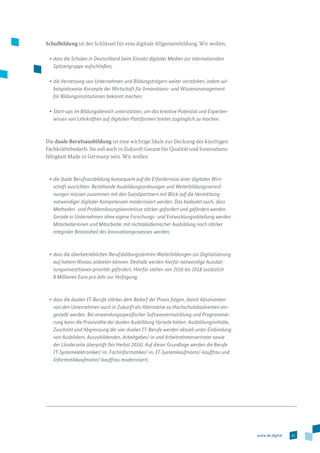 51www.de.digital
Schulbildung ist der Schlüssel für eine digitale Allgemeinbildung. Wir wollen,
•	dass die Schulen in Deutschland beim Einsatz digitaler Medien zur internationalen
Spitzengruppe aufschließen;
•	die Vernetzung von Unternehmen und Bildungsträgern weiter verstärken, indem wir
beispielsweise Konzepte der Wirtschaft für Innovations- und Wissensmanagement
für Bildungsinstitutionen bekannt machen;
•	Start-ups im Bildungsbereich unterstützen, um das kreative Potenzial und Experten­
wissen von Lehrkräften auf digitalen Plattformen breiter zugänglich zu machen.
Die duale Berufsausbildung ist eine wichtige Säule zur Deckung des künftigen
Fachkräftebedarfs. Sie soll auch in Zukunft Garant für Qualität und Innovations­
fähigkeit Made in Germany sein. Wir wollen
•	die duale Berufsausbildung konsequent auf die Erfordernisse einer digitalen Wirt-
schaft ausrichten. Bestehende Ausbildungsordnungen und Weiterbildungsverord-
nungen müssen zusammen mit den Sozialpartnern mit Blick auf die Vermittlung
notwendiger digitaler Kompetenzen modernisiert werden. Das bedeutet auch, dass
Methoden- und Problemlösungskenntnisse stärker gefordert und gefördert werden.
Gerade in Unternehmen ohne eigene Forschungs- und Entwicklungsabteilung werden
Mitarbeiterinnen und Mitarbeiter mit nichtakademischer Ausbildung noch stärker
integraler Bestandteil des Innovationsprozesses werden;
•	dass die überbetrieblichen Berufsbildungszentren Weiterbildungen zur Digitalisierung
auf hohem Niveau anbieten können. Deshalb werden hierfür notwendige Ausstat-
tungsinvestitionen prioritär gefördert. Hierfür stehen von 2016 bis 2018 zusätzlich
8 Millionen Euro pro Jahr zur Verfügung;
•	dass die dualen IT-Berufe stärker dem Bedarf der Praxis folgen, damit Absolventen
von den Unternehmen auch in Zukunft als Alternative zu Hochschulabsolventen ein-
gestellt werden. Bei anwendungsspezifischer Softwareentwicklung und Programmie-
rung kann die Praxisnähe der dualen Ausbildung Vorteile bieten. Ausbildungsinhalte,
Zuschnitt und Abgrenzung der vier dualen IT-Berufe werden aktuell unter Einbindung
von Ausbildern, Auszubildenden, Arbeitgeber/-in und Arbeitnehmervertreter sowie
der Länderseite überprüft (bis Herbst 2016). Auf dieser Grundlage werden die Berufe
IT-Systemelektroniker/-in, Fachinformatiker/-in, IT-Systemkaufmann/-kauffrau und
Informatikkaufmann/-kauffrau modernisiert;
 