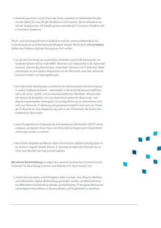 •	weiterhin zusammen mit der Praxis den Änderungsbedarf an bestehenden Berufen
und den Bedarf für neue Berufe identifizieren und umsetzen. Derzeit diskutieren wir
mit den Sozialpartnern die Schaffung eines neuen Berufs E-Commerce-Kauffrau oder
E-Commerce-Kaufmann.
Hoch- und höchstqualifizierte Fachkräfte sind die unverzichtbare Basis für
Innova­tionskraft und Wettbewerbsfähigkeit unserer Wirtschaft. Universitäten
bilden den Nukleus digitaler Innovation. Wir wollen
•	uns für die Einrichtung von zusätzlichen Lehrstühlen und für die Stärkung der vor-
handenen Spitzeninstitute in den MINT-Bereichen und insbesondere in der Informatik
einsetzen, etwa bei Big Data-Analyse, industrieller Software und IT-Sicherheit. Dabei
unterstützen wir eine stärkere Kooperation mit der Wirtschaft, etwa über drittmittel-
finanzierte Stellen und Stiftungslösungen;
•	dass Informatik, Datenanalyse und Internet als interdisziplinäre Elemente Eingang
in andere Fachbereiche finden – insbesondere in die wirtschaftswissenschaftlichen
und in die rechts-, politik- und sozialwissenschaftlichen Fakultäten. Wissenschaft-
lich-technische Kompetenz muss mit ökonomisch-politischer Bewertungs- und
Regulierungskompetenz einhergehen. So wie Digitalisierung im Unternehmen nicht
mehr nur Thema der IT-Abteilung und gesamtwirtschaftlich nicht mehr nur Thema
der IT-Branche ist, muss Digitalisierung auch an den Hochschulen die Grenzen der
Fach­bereiche überwinden;
•	unsere Programme zur Förderung von Gründungen aus Hochschulen (EXIST) weiter
ausbauen, um Spitzen-Know-how in die Wirtschaft zu bringen und in Deutschland
und Europa nutzbar zu machen;
•	dass Online-Angebote wie Massive Open Online Courses (MOOCs) künftig besser in
ein Studium integriert werden können. E-Learning soll dabei das Präsenzlernen im
Sinne eines Blended Learning sinnvoll ergänzen.
Berufliche Weiterbildung ist wegen des rasanten technischen Fortschritts der
Schlüssel für lebenslanges Lernen und Arbeiten 4.0. Dazu werden wir
•	uns bei Gewerkschaften und Arbeitgebern dafür einsetzen, dass Wege für flexiblere
und individuellere digitale Weiterbildung geschaffen werden, um Mitarbeiterinnen
und Mitarbeitern betriebsübergreifendes, praxisrelevantes IT-bezogenes Basiswissen
und komplementäres Wissen zu Kommunikation und Projektarbeit zu vermitteln.
 