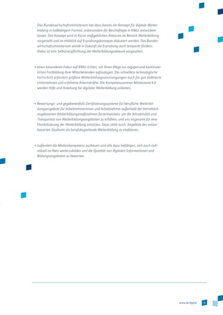 53www.de.digital
Das Bundeswirtschaftsministerium hat dazu bereits ein Konzept für digitale Weiter-
bildung in halbtätigem Format, insbesondere für Beschäftigte in KMU, entwickeln
lassen. Das Konzept wird in Kürze maßgeblichen Akteuren im Bereich Weiterbildung
vorgestellt und im Hinblick auf Erprobungskonzepte diskutiert werden. Das Bundes­
wirtschaftsministerium würde in Zukunft die Erprobung auch temporär fördern.
Dabei ist eine Selbstverpflichtung der Weiterbildungsakteure vorgesehen;
•	einen besonderen Fokus auf KMU richten, um ihnen Wege zur zügigen und konti­nuier­
lichen Fortbildung ihrer Mitarbeitenden aufzuzeigen. Der schnellere technolo­gische
Fortschritt erfordert größere Weiterbildungsanstrengungen auch für gut etablierte
Unternehmen und erfahrene Arbeitskräfte. Die Kompetenzzentren Mittelstand 4.0
werden Hilfe und Anleitung bei digitaler Weiterbildung anbieten;
•	Bewertungs- und gegebenenfalls Zertifizierungssysteme für berufliche Weiterbil-
dungsangebote für Arbeitnehmerinnen und Arbeitnehmer außerhalb der betrieblich
angebotenen Weiterbildungsmaßnahmen fortentwickeln, um die Attraktivität und
Transparenz von Weiterbildungsangeboten zu erhöhen, und uns insgesamt für eine
Flexibilisierung der Weiterbildung einsetzen. Dazu zählt auch, Angebote des online­
basierten Studiums als berufsbegleitende Weiterbildung zu etablieren;
•	außerdem die Medienkompetenz ausbauen und alle dazu befähigen, sich auch indi­
viduell im Netz weiterzubilden und die Qualität von digitalen Informationen und
Bildungsangeboten zu bewerten.
 