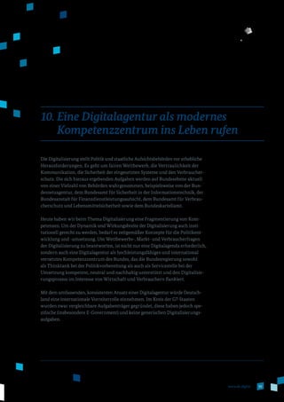 55www.de.digital
10. Eine Digitalagentur als modernes
Kompetenzzentrum ins Leben rufen
Die Digitalisierung stellt Politik und staatliche Aufsichtsbehörden vor erhebliche
Herausforderungen. Es geht um fairen Wettbewerb, die Vertraulichkeit der
Kommunikation, die Sicherheit der eingesetzten Systeme und den Verbraucher­
schutz. Die sich hieraus ergebenden Aufgaben werden auf Bundesebene aktuell
von einer Vielzahl von Behörden wahrgenommen, beispielsweise von der Bun­
desnetzagentur, dem Bundesamt für Sicherheit in der Informationstechnik, der
Bundesanstalt für Finanzdienstleistungsaufsicht, dem Bundesamt für Verbrau­
cherschutz und Lebensmittelsicherheit sowie dem Bundeskartellamt.
Heute haben wir beim Thema Digitalisierung eine Fragmentierung von Kom­
petenzen. Um der Dynamik und Wirkungsbreite der Digitalisierung auch insti­
tutionell gerecht zu werden, bedarf es zeitgemäßer Konzepte für die Politikent­
wicklung und -umsetzung. Um Wettbewerbs-, Markt- und Verbraucherfragen
der Digitalisierung zu beantworten, ist nicht nur eine Digitalagenda erforderlich,
sondern auch eine Digitalagentur als hochleistungsfähiges und international
vernetztes Kompetenzzentrum des Bundes, das die Bundesregierung sowohl
als Thinktank bei der Politikvorbereitung als auch als Servicestelle bei der
Umsetzung kompetent, neutral und nachhaltig unterstützt und den Digitalisie­
rungsprozess im Interesse von Wirtschaft und Verbrauchern flankiert.
Mit dem umfassenden, konsistenten Ansatz einer Digitalagentur würde Deutsch­
land eine internationale Vorreiterrolle einnehmen. Im Kreis der G7-Staaten
wurden zwar vergleichbare Aufgabenträger gegründet, diese haben jedoch spe­
zifische (insbesondere E-Government) und keine generischen Digitalisierungs­
aufgaben.
 