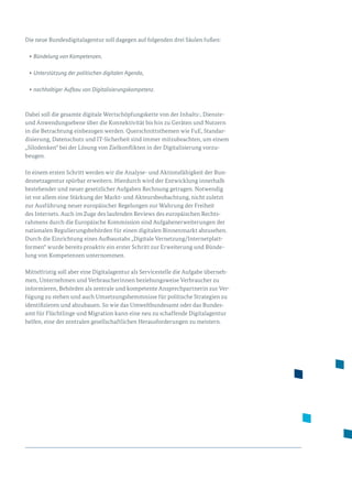 Die neue Bundesdigitalagentur soll dagegen auf folgenden drei Säulen fußen:
•	Bündelung von Kompetenzen,
•	Unterstützung der politischen digitalen Agenda,
•	nachhaltiger Aufbau von Digitalisierungskompetenz.
Dabei soll die gesamte digitale Wertschöpfungskette von der Inhalts-, Dienste-
und Anwendungsebene über die Konnektivität bis hin zu Geräten und Nutzern
in die Betrachtung einbezogen werden. Querschnittsthemen wie FuE, Standar­
disierung, Datenschutz und IT-Sicherheit sind immer mitzubeachten, um einem
„Silodenken“ bei der Lösung von Zielkonflikten in der Digitalisierung vorzu­
beugen.
In einem ersten Schritt werden wir die Analyse- und Aktionsfähigkeit der Bun­
desnetzagentur spürbar erweitern. Hierdurch wird der Entwicklung innerhalb
bestehender und neuer gesetzlicher Aufgaben Rechnung getragen. Notwendig
ist vor allem eine Stärkung der Markt- und Akteursbeobachtung, nicht zuletzt
zur Ausführung neuer europäischer Regelungen zur Wahrung der Freiheit
des Internets. Auch im Zuge des laufenden Reviews des europäischen Rechts­
rahmens durch die Europäische Kommission sind Aufgabenerweiterungen der
nationalen Regulierungsbehörden für einen digitalen Binnenmarkt abzusehen.
Durch die Einrichtung eines Aufbaustabs „Digitale Vernetzung/Internetplatt­
formen“ wurde bereits proaktiv ein erster Schritt zur Erweiterung und Bünde­
lung von Kompetenzen unternommen.
Mittelfristig soll aber eine Digitalagentur als Servicestelle die Aufgabe überneh­
men, Unternehmen und Verbraucherinnen beziehungsweise Verbraucher zu
informieren, Behörden als zentrale und kompetente Ansprechpartnerin zur Ver­
fügung zu stehen und auch Um­setzungshemmnisse für politische Strategien zu
identifizieren und abzubauen. So wie das Umweltbundesamt oder das Bundes­
amt für Flüchtlinge und Migration kann eine neu zu schaffende Digitalagentur
helfen, eine der zentralen gesellschaftlichen Herausforderungen zu meistern.
 