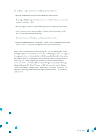 57www.de.digital
Das denkbare Aufgabenspektrum der Agentur umfasst daher:
•	Analyse, Marktbeobachtung und Berichtswesen zur Digitalisierung,
•	Beratung und Aufklärung von Verbraucherinnen und Verbrauchern sowie Unterneh-
men sowie praktische Hilfen,
•	Reduzierung von gesamtwirtschaftlichen Informations- und Koordinationskosten,
•	Unterstützung wichtiger Anwendersektoren (Industrie, Dienstleistungen) bei der
Nutzung von Digitalisierungspotenzialen,
•	Streitschlichtung und Behandlung von Verbraucherbeschwerden,
•	Kontakt und Kooperation mit Kommunen, Ländern, europäischen und interna­tionalen
Stellen sowie mit Unternehmen, Verbänden und sonstigen Stakeholdern.
Neben einer stärkeren Institutionalisierung der Digitalen Agenda geht es bei
der Digitalagentur insbesondere auch um den nachhaltigen Aufbau von Digitali­
sierungskompetenz in ökonomischer, rechtlicher und technischer Dimension.
Mit Blick auf die teils evolutionären, teils revolutionären Wirkungen der Digi­
ta­lisierung und Vernetzung soll die dynamisch verlaufende Entwicklung
wissenschaftlich analysiert und kontinuierlich begleitet werden (Technologie­
folgeabschätzung). Mit dieser Wissens- und Erfahrungsbasis für die digitale
Transformation wäre die Behörde als wirtschaftlich neutraler Thinktank für
eine Politikberatung der Bundesregierung auf dem Gebiet der Digitalisierung
prädestiniert.
 