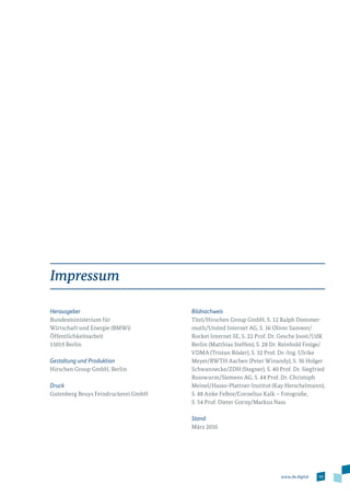 59www.de.digital
Impressum
Herausgeber
Bundesministerium für
Wirtschaft und Energie (BMWi)
Öffentlichkeitsarbeit
11019 Berlin
Gestaltung und Produktion
Hirschen Group GmbH, Berlin
Druck
Gutenberg Beuys Feindruckerei GmbH
Bildnachweis
Titel/Hirschen Group GmbH, S. 12 Ralph Dommer­
muth/United Internet AG, S. 16 Oliver Samwer/
Rocket Internet SE, S. 22 Prof. Dr. Gesche Joost/­UdK
Berlin (Matthias Steffen), S. 28 Dr. Reinhold Festge/­
VDMA (Tristan Rösler), S. 32 Prof. Dr.-Ing. Ulrike
Meyer/RWTH Aachen (Peter Winandy), S. 36 Holger
Schwannecke/ZDH (Stegner), S. 40 Prof. Dr. Siegfried
Russwurm/Siemens AG, S. 44 Prof. Dr. Christoph
Meinel/Hasso-Plattner-Institut (Kay Herschelmann),
S. 48 Anke Felbor/Cornelius Kalk – Fotografie,
S. 54 Prof. Dieter Gorny/Markus Nass
Stand
März 2016
 