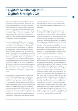 I. Digitale Gesellschaft 2016 –
Digitale Strategie 2025
Technologischer Fortschritt ist der Motor unserer
Gesellschaft. Seine Innovationen, seine neuen und
fortwährend verbesserten Mittel und Prinzipien
sind Grundbausteine unseres heutigen Zusammen­
lebens. Sie formen und gestalten unsere Kommuni­
kation, unser Wirtschaften, unsere Arbeitswelten,
unser Miteinander – im Großen wie im Kleinen. Des­­
halb geht mit großen technologischen Sprüngen
immer auch eine Veränderung der Welt einher, eine
Verbesserung, ein Schritt nach vorn.
Wir sind heute Zeugen, Teilhaber und Gestalter
eines solchen technologischen Sprunges. Die Digita­
lisierung ist dabei, schon heute die intelligente,
in­for­mationsbasierte, hochproduktive und hoch­
vernetzte Welt zu schaffen, die noch vor wenigen
Jahren eher ferne Zukunftsvision als realistisches
Szenario war. Sie hat in den vergangenen Jahren den
kreativen Wandel in einem bislang nicht gekannten
Tempo vorangetrieben. Wo technologische Verän­
derungsprozesse einst generationsübergreifende
Vorgänge waren, deren volles Ausmaß sich erst im
Rückblick offenbarte, ist die Entwicklung digitaler
Technologien und Innovationen vom interessanten,
aber noch diffusen Experiment zum marktreifen
Massenprodukt – oder gar zur Weltmarke – heute
mitunter die Sache von Jahren oder sogar nur Mo­
naten.
Zentraler Rohstoff dieses digitalen Wandels sind
Daten. Der Umgang mit ihnen ist entscheidender
Erfolgsfaktor modernen Wirtschaftens. Big Data
ist dabei nur ein Schlagwort, ein Sammelbegriff
für den nie gekannten Datenreichtum unserer Zeit:
Immer mehr, immer feinere Aspekte unseres Alltags
lassen sich in Daten ausdrücken. Immer häufiger
sind sie ausschlaggebender Erfolgsfaktor, ob in der
Produktentwicklung mittelständischer Dienstleister
oder beim 7 : 1 im brasilianischen Belo Horizonte auf
dem Weg zum Fußballweltmeistertitel. Die Schlüssel-
kompetenzen erfolgreicher Unternehmen werden
auf lange Sicht in der Erfassung, Verarbeitung,
Ver­knüpfung und dem Schutz von Daten liegen –
und in der Ableitung konkreter Maßnahmen und
Methoden.
Das Potenzial des digitalen Wandels ist aber nicht
nur Stoff ökonomischer Prophezeiungen und kühner
Fußballträume. Vielmehr lässt er sich klar beziffern:
Die Wirtschaftsleistung in Deutschland könnte einer
aktuellen Analyse zufolge bis zum Jahr 2020 um
zusätzliche 82 Milliarden Euro steigen, wenn digitale
Technologien und die Fähigkeiten zu ihrer Nutzung
von deutschen Unternehmen konsequent voran­
getrieben werden. Dem Internet der Dinge, also der
intelligenten Vernetzung allgegenwärtiger Sensoren,
wird ein wirtschaftliches Potenzial von bis zu 11
Billionen US-Dollar zugeschrieben, mit dem größten
Anteil im Bereich der industriellen Produktion.
Vor allem im Bereich der Dienstleistungen haben
digitale Technologien und die durch sie möglichen
Methoden schon in den letzten Jahren massive Pro­
duktivitätssteigerungen und völlig neue Geschäfts­
modelle möglich gemacht. Viele Branchen, darunter
Musik- und Unterhaltungsindustrie und Kreativ­
wirtschaft allgemein, aber auch Bereiche wie Bank­
wesen und Tourismus haben schon mehr als den
ersten Schritt getan, haben neue Prozesse und Pro­
dukte entwickelt, sind in neue Märkte vorgedrun­
gen, haben neue Partnerschaften geschlossen. Eine
rege deutsche Start-up-Kultur macht sich digitale
Prinzipien zu eigen und schafft technologische und
konzeptionelle Innovationen, die den etablierten
Unternehmen, die sich auf sie einlassen, entschei­
dende Vorteile bringen können. Dazu gehören etwa
die kundenzentrierte Ausrichtung aller Geschäfts­
prozesse bei gleichzeitiger bedarfsoptimierter Nut­
zung von Ressourcen, die schnelle Prototypisierung
innovativer Konzepte, mehr finanzieller Spielraum
und größere Zeitbudgets für Investitionen.
 