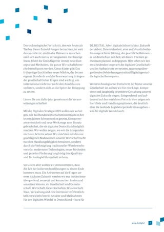 7www.de.digital
Der technologische Fortschritt, den wir heute als
Treiber dieser Entwicklungen betrachten, ist weit
davon entfernt, ein finales Plateau zu erreichen
oder sich auch nur zu verlangsamen. Der heutige
Stand bildet die Grundlage für immer neue Kon­
zepte und Methoden, die ganze Wirtschaftsberei­
che beeinflus­sen werden. Umso klarer gilt: Das
frühzeitige Erschließen neuer Märkte, das Setzen
eigener Standards und die Beantwortung drängen­
der gesellschaftlicher Fragen sind wichtig, um
in­ter­national nicht nur nicht den Anschluss zu
verlieren, sondern sich an die Spitze der Bewegung
zu setzen.
Lassen Sie uns dafür jetzt gemeinsam die Voraus­
setzungen schaffen!
Mit der Digitalen Strategie 2025 wollen wir aufzei­
gen, wie das Bundeswirtschaftsministerium in den
letzten Jahren Schwerpunkte gesetzt, Kompeten­
zen entwickelt und neue Werkzeuge zum Einsatz
gebracht hat, die ein digitales Deutschland möglich
machen. Wir wollen zeigen, wo wir die dringenden
nächsten Schritte sehen. Wir möchten mit den vor­
geschlagenen Maßnahmen unserer Wirtschaft nicht
nur ihre Handlungsfähigkeit bewahren, sondern
durch die Verknüpfung traditioneller Wettbewerbs­
vorteile, modernster Technologien, neuer Methoden
und gezielter Förderung langfristig ihre Qualitäts-
und Technologieführerschaft sichern.
Vor allem aber wollen wir demonstrieren, dass
die Zeit der isolierten Insellösungen zu einem Ende
kommen muss. Die Antworten auf die Fragen un­
serer nächsten Zukunft werden wir nur institutions­
übergreifend, vernetzt und konzertiert finden und
umsetzen können, als Gesellschaft und Gemein­
schaft. Wirtschaft, Gewerkschaften, Wissenschaft,
Staat, Verwaltung und eine interessierte Öffentlich­
keit entwickeln bereits Ansätze und Maßnahmen
für den digitalen Wandel in Deutschland – kurz für
DE.DIGITAL. Aber: digitale Infrastruktur, Zukunft
der Arbeit, Datensicherheit, eine an Zukunftsbedar­
fen ausgerichtete Bildung, der gesetzliche Rahmen –
es ist deutlich an der Zeit, all diesen Themen ge­
mein­sam planvoll zu begegnen. Hier sehen wir den
entscheidenden Imperativ der digitalen Gesellschaft –
und im Aufbau einer vernetzten, regierungsüber­
greifenden Behördenorganisation (Digitalagentur)
die logische Konsequenz.
Wenn technologischer Fortschritt der Motor unserer
Gesellschaft ist, sollten wir für eine kluge, kompe­
tente und langfristig orientierte Gestaltung unserer
digitalen Zukunft sorgen. Entsprechend und auf­
bauend auf den erreichten Fortschritten zeigen wir
hier Ziele und Handlungsoptionen, die deutlich
über die laufende Legislaturperiode hinausgehen –
wie der digitale Wandel auch.
 