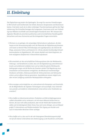 II. Einleitung
Die Digitalisierung ändert die Spielregeln. Sie sorgt für enorme Umwälzungen
in Wirtschaft und Gesellschaft, bei Arbeit, Konsum, Kooperation und Kommuni­
kation. Und mehr noch als in allen vorherigen Transformationen gilt bei der Digi­
talisierung: Die Schnellen besiegen die Langsamen. Gewinnen wird, wer frühzei­
tig neue Märkte erschließt und schnell eigene Standards setzt. Wir müssen den
digi­talen Wandel als prioritäres politisches und wirtschaftliches Handlungsfeld
betrachten und neue Antworten auf die drängenden Fragen entwickeln:
•	Wie kann es uns gelingen, die notwendigen Infrastrukturen aufzubauen, die über-
haupt erst die Voraussetzung dafür sind, die Potenziale der Digitalisierung freisetzen
und nutzen zu können? Neue Vertriebswege und Logistikprozesse, das Internet der
Dinge, autonomes Fahren und Industrie 4.0.: All das erfordert breitbandige Echtzeit-
kommunikation im Gigabitbereich. Wir müssen deshalb rasch damit beginnen, ein
breit verfügbares Glasfasernetz in Deutschland aufzubauen.
• Wie entwickeln wir den wirtschaftlichen Ordnungsrahmen über das Wettbewerbs-,
Ordnungs- und Kartellrecht so weiter, dass sich die Digitalisierung unternehmerisch
kreativ und ambitioniert entfalten kann und wir dabei für gleiche Wettbewerbs­
bedingungen sorgen und die Rechte des Einzelnen stärken? Die Regulierung muss
Investitionen und Innovationen ermöglichen, den Missbrauch marktmächtiger
Strukturen verhindern, Datensouveränität der Verbraucherinnen und Verbraucher
sichern und ein offenes Internet garantieren. Spezialdienste müssen möglich sein,
aber mit der Schaffung zusätzlicher Netzkapazitäten einhergehen.
•	Wie ermutigen und ermöglichen wir unternehmerische Kompetenz und Kreativität,
die die Möglichkeiten der digitalen Technologien voll ausschöpft, neue Unterneh-
men gründet und etablierte mittelständische Unternehmen ohne Vorbehalte neu
orientiert?
•	Wie schaffen es Industrieunternehmen, Produktion und Wertschöpfungsprozesse
radikal umzustellen und zu verbessern, um mit neuen Akteuren konkurrieren zu
können, die zwar nicht selbst produzieren, aber mit der Hoheit über Kun­den­schnitt­
stellen und mit überlegenem Daten-Know-how nach vorne drängen, wie zum Bei­spiel
große IT-Unternehmen und Plattformanbieter? Der Zugang zum Kunden wird
auch in industriellen Bereichen immer wichtiger.
•	Wie schaffen wir es, dass auch in der sehr heterogenen Dienstleistungswirtschaft
mit oft sehr kleinen Unternehmen der direkte Zugang zu den Kundinnen und Kunden
 
