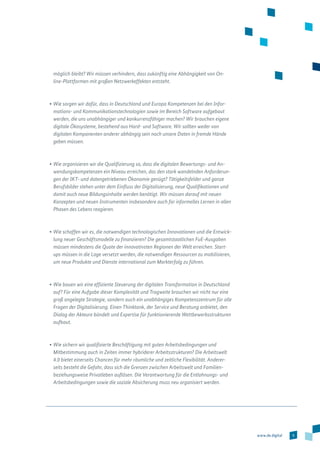 9www.de.digital
möglich bleibt? Wir müssen verhindern, dass zukünftig eine Abhängigkeit von On-
line-Plattformen mit großen Netzwerkeffekten entsteht.
•	Wie sorgen wir dafür, dass in Deutschland und Europa Kompetenzen bei den Infor-
mations- und Kommunikationstechnologien sowie im Bereich Software aufgebaut
werden, die uns unabhängiger und konkurrenzfähiger machen? Wir brauchen eigene
digitale Ökosysteme, bestehend aus Hard- und Software. Wir sollten weder von
digitalen Komponenten anderer abhängig sein noch unsere Daten in fremde Hände
geben müssen.
•	Wie organisieren wir die Qualifizierung so, dass die digitalen Bewertungs- und An­
wendungskompetenzen ein Niveau erreichen, das den stark wandelnden Anforderun-
gen der IKT- und datengetriebenen Ökonomie genügt? Tätigkeitsfelder und ganze
Berufsbilder stehen unter dem Einfluss der Digitalisierung, neue Qualifikationen und
damit auch neue Bildungsinhalte werden benötigt. Wir müssen darauf mit neuen
Konzepten und neuen Instrumenten insbesondere auch für informelles Lernen in allen
Phasen des Lebens reagieren.
•	Wie schaffen wir es, die notwendigen technologischen Innovationen und die Entwick-
lung neuer Geschäftsmodelle zu finanzieren? Die gesamtstaatlichen FuE-Ausgaben
müssen mindestens die Quote der innovativsten Regionen der Welt erreichen. Start-
ups müssen in die Lage versetzt werden, die notwendigen Ressourcen zu mobilisieren,
um neue Produkte und Dienste international zum Markterfolg zu führen.
•	Wie bauen wir eine effiziente Steuerung der digitalen Transformation in Deutschland
auf? Für eine Aufgabe dieser Komplexität und Tragweite brauchen wir nicht nur eine
groß angelegte Strategie, sondern auch ein unabhängiges Kompetenzzentrum für alle
Fragen der Digitalisierung. Einen Thinktank, der Service und Beratung anbietet, den
Dialog der Akteure bündelt und Expertise für funktionierende Wettbewerbsstrukturen
aufbaut.
•	Wie sichern wir qualifizierte Beschäftigung mit guten Arbeitsbedingungen und
Mitbestimmung auch in Zeiten immer hybriderer Arbeitsstrukturen? Die Arbeitswelt
4.0 bietet einerseits Chancen für mehr räumliche und zeitliche Flexibilität. Anderer-
seits besteht die Gefahr, dass sich die Grenzen zwischen Arbeitswelt und Familien-
beziehungsweise Privatleben auflösen. Die Verantwortung für die Entlohnungs- und
Arbeitsbedingungen sowie die soziale Absicherung muss neu organisiert werden.
 