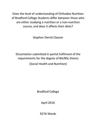 Does the level of understanding of Orthodox Nutrition
of Bradford College Students differ between those who
are either studying a nutrition or a non-nutrition
course, and does it affects their diets?
Stephen Derick Cleaver
Dissertation submitted in partial fulfilment of the
requirements for the degree of BA/BSc (Hons)
[Social Health and Nutrition]
Bradford College
April 2016
9276 Words
 
