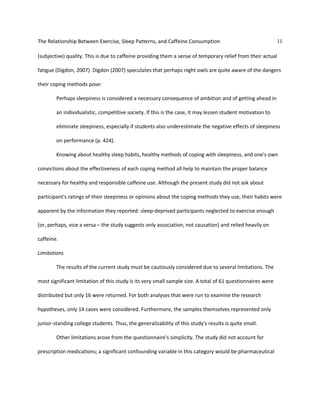The Relationship Between Exercise, Sleep Patterns, and Caffeine Consumption 11
(subjective) quality. This is due to caffeine providing them a sense of temporary relief from their actual
fatigue (Digdon, 2007). Digdon (2007) speculates that perhaps night owls are quite aware of the dangers
their coping methods pose:
Perhaps sleepiness is considered a necessary consequence of ambition and of getting ahead in
an individualistic, competitive society. If this is the case, it may lessen student motivation to
eliminate sleepiness, especially if students also underestimate the negative effects of sleepiness
on performance (p. 424).
Knowing about healthy sleep habits, healthy methods of coping with sleepiness, and one's own
convictions about the effectiveness of each coping method all help to maintain the proper balance
necessary for healthy and responsible caffeine use. Although the present study did not ask about
participant's ratings of their sleepiness or opinions about the coping methods they use, their habits were
apparent by the information they reported: sleep-deprived participants neglected to exercise enough
[or, perhaps, vice a versa – the study suggests only association, not causation] and relied heavily on
caffeine.
Limitations
The results of the current study must be cautiously considered due to several limitations. The
most significant limitation of this study is its very small sample size. A total of 61 questionnaires were
distributed but only 16 were returned. For both analyses that were run to examine the research
hypotheses, only 14 cases were considered. Furthermore, the samples themselves represented only
junior-standing college students. Thus, the generalizability of this study's results is quite small.
Other limitations arose from the questionnaire's simplicity. The study did not account for
prescription medications; a significant confounding variable in this category would be pharmaceutical
 