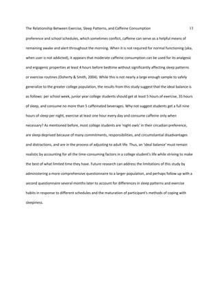 The Relationship Between Exercise, Sleep Patterns, and Caffeine Consumption 13
preference and school schedules, which sometimes conflict, caffeine can serve as a helpful means of
remaining awake and alert throughout the morning. When it is not required for normal functioning (aka,
when user is not addicted), it appears that moderate caffeine consumption can be used for its analgesic
and ergogenic properties at least 4 hours before bedtime without significantly affecting sleep patterns
or exercise routines (Doherty & Smith, 2004). While this is not nearly a large enough sample to safely
generalize to the greater college population, the results from this study suggest that the ideal balance is
as follows: per school week, junior year college students should get at least 5 hours of exercise, 35 hours
of sleep, and consume no more than 5 caffeinated beverages. Why not suggest students get a full nine
hours of sleep per night, exercise at least one hour every day and consume caffeine only when
necessary? As mentioned before, most college students are 'night owls' in their circadian preference,
are sleep-deprived because of many commitments, responsibilities, and circumstantial disadvantages
and distractions, and are in the process of adjusting to adult life. Thus, an 'ideal balance' must remain
realistic by accounting for all the time-consuming factors in a college student's life while striving to make
the best of what limited time they have. Future research can address the limitations of this study by
administering a more comprehensive questionnaire to a larger population, and perhaps follow up with a
second questionnaire several months later to account for differences in sleep patterns and exercise
habits in response to different schedules and the maturation of participant's methods of coping with
sleepiness.
 