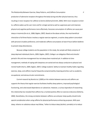 The Relationship Between Exercise, Sleep Patterns, and Caffeine Consumption 4
production of adenosine receptors throughout the body during and after physical exercise, thus
resulting in more receptors for caffeine to bind to (Doherty & Smith, 2004). With more receptors to bind
to, caffeine wakes up the user more and for a longer period as well as suppresses pain and improves
physical and cognitive performance more effectively. Excessive consumption of caffeine can cause poor
sleep or insomnia (Sin et al., 2008; Digdon, 2007). Based on the above articles, the most beneficial
interaction of all three factors involves a regular exercise regiment, a routine sleep pattern concordant
with personal circadian preference, and moderate caffeine consumption at least 4 hours before bedtime
to prevent sleep disturbances.
Because college students are the population in this study, the sample will likely comprise of
sleep-deprived individuals (Harris, 2009; Digdon, 2007). College is an obligation-filled and stressful
period in life and time-management has not always been mastered yet. In addition to time-
management, methods of coping with sleepiness are varied and not always conducive to physical and
mental health (Harris, 2009; Digdon, 2007). College students' ability to maintain healthy habits regarding
exercise, sleep, and caffeine may be frequently compromised by imposing priorities such as academic,
occupational, and extracurricular commitments.
Current research by Brand et al. (2009) on the relation between exercise and caffeine use
supports the theory that regular exercise facilitates healthy sleep patterns, improved psychological
functioning, and a decreased dependence on substances. However, a curious byproduct of researching
this relationship has revealed that caffeine has a marked positive affect on exercise endurance (Doherty,
2004). Nonetheless, the strong correlation between caffeine use and poor sleep quality should incite
special consideration when using caffeine for physical performance-enhancing purposes. With poor
sleep, reliance on substance abuse may follow, “either to induce sleep (alcohol, cannabis) or to reduce
 