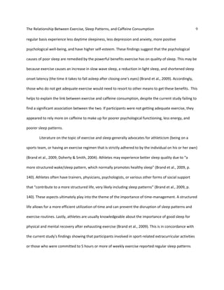 The Relationship Between Exercise, Sleep Patterns, and Caffeine Consumption 9
regular basis experience less daytime sleepiness, less depression and anxiety, more positive
psychological well-being, and have higher self-esteem. These findings suggest that the psychological
causes of poor sleep are remedied by the powerful benefits exercise has on quality of sleep. This may be
because exercise causes an increase in slow wave sleep, a reduction in light sleep, and shortened sleep
onset latency (the time it takes to fall asleep after closing one's eyes) (Brand et al., 2009). Accordingly,
those who do not get adequate exercise would need to resort to other means to get these benefits. This
helps to explain the link between exercise and caffeine consumption, despite the current study failing to
find a significant association between the two. If participants were not getting adequate exercise, they
appeared to rely more on caffeine to make up for poorer psychological functioning, less energy, and
poorer sleep patterns.
Literature on the topic of exercise and sleep generally advocates for athleticism (being on a
sports team, or having an exercise regimen that is strictly adhered to by the individual on his or her own)
(Brand et al., 2009; Doherty & Smith, 2004). Athletes may experience better sleep quality due to “a
more structured wake/sleep pattern, which normally promotes healthy sleep” (Brand et al., 2009, p.
140). Athletes often have trainers, physicians, psychologists, or various other forms of social support
that “contribute to a more structured life, very likely including sleep patterns” (Brand et al., 2009, p.
140). These aspects ultimately play into the theme of the importance of time-management. A structured
life allows for a more efficient utilization of time and can prevent the disruption of sleep patterns and
exercise routines. Lastly, athletes are usually knowledgeable about the importance of good sleep for
physical and mental recovery after exhausting exercise (Brand et al., 2009). This is in concordance with
the current study's findings showing that participants involved in sport-related extracurricular activities
or those who were committed to 5 hours or more of weekly exercise reported regular sleep patterns
 