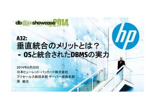A32:
垂直統合垂直統合のメリットとは？
- OSと統合されたDBMSの実力- OSと統合されたDBMSの実力
2014年6月20日2014年6月20日
日本ヒューレット・パッカード株式会社
プリセールス統括本部 サーバー技術本部
© Copyright 2014 Hewlett-Packard Development Company, L.P. The information contained herein is subject to change without notice.
原 敏光
 