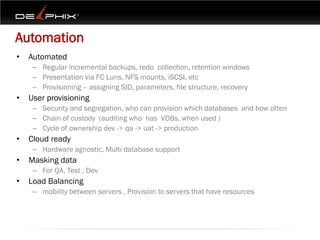 Automation
•   Automated
     – Regular incremental backups, redo collection, retention windows
     – Presentation via FC Luns, NFS mounts, iSCSI, etc
     – Provisioning – assigning SID, parameters, file structure, recovery
•   User provisioning
     – Security and segregation, who can provision which databases and how often
     – Chain of custody (auditing who has VDBs, when used )
     – Cycle of ownership dev -> qa -> uat -> production
•   Cloud ready
     – Hardware agnostic, Multi database support
•   Masking data
     – For QA, Test , Dev
•   Load Balancing
     – mobility between servers , Provision to servers that have resources
 