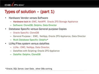 Types of solution – (part 1)
• Hardware Vendor verses Software
     – Hardware lock in: EMC, NetAPP, Oracle ZFS Storage Appliance
     – Software: CloneDB, Delphix, Data Director
• Database Specific versus General purpose Copies
     – Oracle Specific: CloneDB
     – General Purpose : EMC, NetApp, Oracle ZFS Appliance, Data Director
     – Multi Database Specific: Delphix*
• LUNs/Files system versus datafiles
     – LUNs : EMC, NetApp, Data Director,
     – Datafiles with Scipting: Oracle ZFS Appliance
     – Datafile: Delphix, CloneDB




*Oracle, SQL Server, User Data , other DBs coming
 