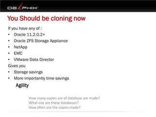You Should be cloning now
If you have any of :
• Oracle 11.2.0.2+
• Oracle ZFS Storage Appliance
• NetApp
• EMC
• VMware Data Director
Gives you
• Storage savings
• More importantly time savings
   Agility

             How many copies are of database are made?
             What size are these databases?
             How often are the copies made?
 
