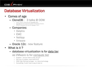 Database Virtualization
• Comes of age
   – CloneDB : 3 talks @ OOW
      •   Clone Online in Seconds with CloneDB (EMC)
      •   CloneDB with the Latest Generation of Database (Oracle)
      •   Efficient Database Cloning with Clonedb (Cern)

   – Companies:
      •   Delphix
      •   EMC
      •   NetApp
      •   Vmware
   – Oracle 12c: new feature
• What is it ?
   – database virtualization is for data tier
     as VMware is for compute tier
      •   Support – do you have a copy, do ya?
      •   Dot com, 6 copies, most have 8-10
      •   OEM 10g, Cloning manager, no clone technology
      •   Consulting, if only I had a copy to test on
 