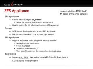 ZFS Appliance                                                      cloning-solution-353626.pdf
                                                                   44 pages only partial solution
ZFS Appliance
    – Create backup project db_master
         • With 4 file systems: datafile, redo, archive,alerts
    – Create project for db_clone (with same 4 filesystems)
Source
    – NFS Mount Backup locations from ZFS Appliance
    – Backup with RMAN as copy, archive logs as well
ZFS Appliance
    – Login to Appliance shell, Snapshot backup location
         •   Set pool=storage_pool_name
         •   Select db_master
         •   Snapshots snapshot snap_0
         •   Then each filesystem on db_master clone it onto db_clone
Target Host
    – Mount db_clone directories over NFS from ZFS Appliance
    – Startup and recover clone
 