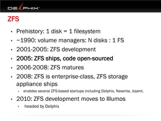 ZFS
•   Prehistory: 1 disk = 1 filesystem
•   ~1990: volume managers: N disks : 1 FS
•   2001-2005: ZFS development
•   2005: ZFS ships, code open-sourced
•   2006-2008: ZFS matures
•   2008: ZFS is enterprise-class, ZFS storage
    appliance ships
    •   enables several ZFS-based startups including Delphix, Nexenta, Joyent,

•   2010: ZFS development moves to Illumos
    •   headed by Delphix
 