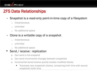 ZFS Data Relationships
 •   Snapshot is a read-only point-in-time copy of a filesystem
      o   Instantaneous
      o   Unlimited
      o   No additional space

 •   Clone is a writable copy of a snapshot
      o   Instantaneous
      o   unlimited
      o   No additional space
 • Send / receive : replication
     o Can send a full snapshot
     o Can send incremental changes between snapshots
     o Incremental send/receive quickly locates modified blocks
         Traverses new snapshot's blocks, comparing birth time with source
            snapshot's birth time
 