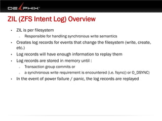 ZIL (ZFS Intent Log) Overview
 •   ZIL is per filesystem
      o   Responsible for handling synchronous write semantics
 •   Creates log records for events that change the filesystem (write, create,
     etc.)
 •   Log records will have enough information to replay them
 •   Log records are stored in memory until :
      o   Transaction group commits or
      o   a synchronous write requirement is encountered (i.e. fsync() or O_DSYNC)
 •   In the event of power failure / panic, the log records are replayed
 