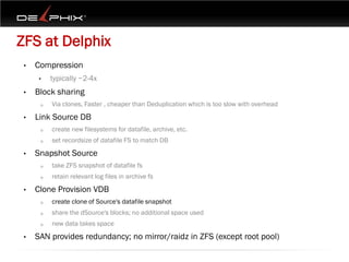 ZFS at Delphix
 •   Compression
      •   typically ~2-4x
 •   Block sharing
      o   Via clones, Faster , cheaper than Deduplication which is too slow with overhead
 •   Link Source DB
      o   create new filesystems for datafile, archive, etc.
      o   set recordsize of datafile FS to match DB
 •   Snapshot Source
      o   take ZFS snapshot of datafile fs
      o   retain relevant log files in archive fs
 •   Clone Provision VDB
      o   create clone of Source's datafile snapshot
      o   share the dSource's blocks; no additional space used
      o   new data takes space
 •   SAN provides redundancy; no mirror/raidz in ZFS (except root pool)
 