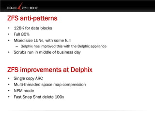 ZFS anti-patterns
• 128K for data blocks
• Full 80%
• Mixed size LUNs, with some full
    – Delphix has improved this with the Delphix appliance
• Scrubs run in middle of business day



ZFS improvements at Delphix
•   Single copy ARC
•   Multi-threaded space map compression
•   NPM mode
•   Fast Snap Shot delete 100x
 