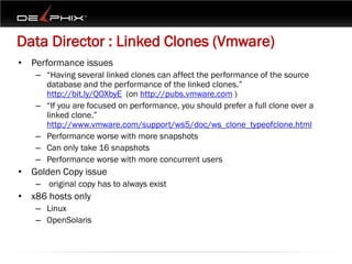 Data Director : Linked Clones (Vmware)
• Performance issues
   – “Having several linked clones can affect the performance of the source
     database and the performance of the linked clones.”
     http://bit.ly/QOXbyE (on http://pubs.vmware.com )
   – “If you are focused on performance, you should prefer a full clone over a
     linked clone.”
     http://www.vmware.com/support/ws5/doc/ws_clone_typeofclone.html
   – Performance worse with more snapshots
   – Can only take 16 snapshots
   – Performance worse with more concurrent users
• Golden Copy issue
   – original copy has to always exist
• x86 hosts only
   – Linux
   – OpenSolaris
 