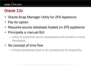Oracle 12c
•   Oracle Snap Manager Utility for ZFS Appliance
•   Pay for option
•   Requires source database hosted on ZFS appliance
•   Principally a manual GUI
    – utility to snapshot source databases and provision virtual
      databases
• No concept of time flow
    – Virtual databases have to be provisioned of snapshots.
 