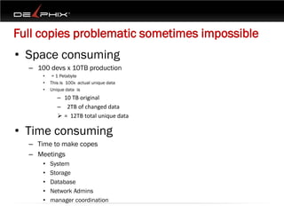 Full copies problematic sometimes impossible
• Space consuming
  – 100 devs x 10TB production
      •   = 1 Petabyte
      •   This is 100x actual unique data
      •   Unique data is
             – 10 TB original
             – 2TB of changed data
              = 12TB total unique data

• Time consuming
  – Time to make copes
  – Meetings
      •   System
      •   Storage
      •   Database
      •   Network Admins
      •   manager coordination
 