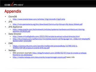 Appendix
•   CloneDB
     – http://www.oracle-base.com/articles/11g/clonedb-11gr2.php
•   ZFS
     – http://hub.opensolaris.org/bin/download/Community+Group+zfs/docs/zfslast.pdf
•   ZFS Appliance
     – http://www.oracle.com/technetwork/articles/systems-hardware-architecture/cloning-
       solution-353626.pdf
•   Data Director
     – http://www.virtuallyghetto.com/2012/04/scripts-to-extract-vcloud-director.html
     – http://kb.vmware.com/selfservice/microsites/search.do?language=en_US&cmd=displayKC
       &externalId=1015180
•   EMC
     – https://community.emc.com/servlet/JiveServlet/previewBody/11789-102-1-
       45992/h8728-snapsure-oracle-dnfs-wp.pdf
•   NetApp
     – RAC provision example http://blog.flimatech.com/2008/02/07/how-to-create-a-netapp-
       flexclone-rac-database/
     – http://media.netapp.com/documents/snapmanager-oracle.pdf basic info
 