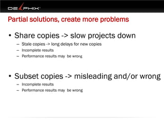 Partial solutions, create more problems

• Share copies -> slow projects down
  – Stale copies -> long delays for new copies
  – Incomplete results
  – Performance results may be wrong




• Subset copies -> misleading and/or wrong
  – Incomplete results
  – Performance results may be wrong
 