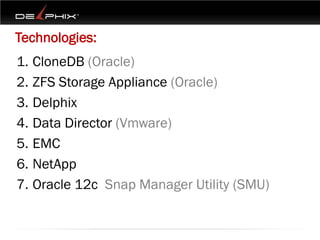 Technologies:
1. CloneDB (Oracle)
2. ZFS Storage Appliance (Oracle)
3. Delphix
4. Data Director (Vmware)
5. EMC
6. NetApp
7. Oracle 12c Snap Manager Utility (SMU)
 