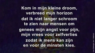 Kom in mijn kleine droom,
verbreed mijn horizon
dat ik niet langer schroom
te zien naar mensen om
genees mijn angst voor pijn,
mijn vrees voor zelfverlies
zodat ik mens kan zijn
en voor de minsten kies.
(vanOpbergenJan/Valerius)
 