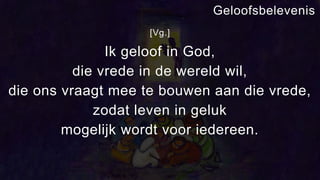[Vg.]
Ik geloof in God,
die vrede in de wereld wil,
die ons vraagt mee te bouwen aan die vrede,
zodat leven in geluk
mogelijk wordt voor iedereen.
Geloofsbelevenis
 