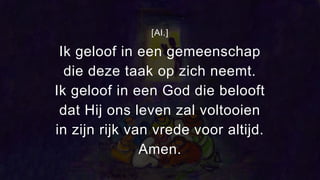 [Al.]
Ik geloof in een gemeenschap
die deze taak op zich neemt.
Ik geloof in een God die belooft
dat Hij ons leven zal voltooien
in zijn rijk van vrede voor altijd.
Amen.
 