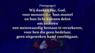 [Voorganger]
Wij danken Jou, God,
voor mensen die hun mantel
en hun licht kunnen delen
om anderen
een menswaardig bestaan te verzekeren,
voor hen die geen bedelaar,
geen uitgestoken hand voorbijgaan.
 