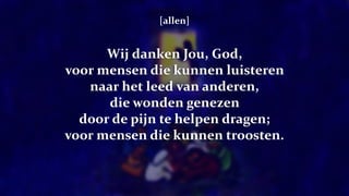 [allen]
Wij danken Jou, God,
voor mensen die kunnen luisteren
naar het leed van anderen,
die wonden genezen
door de pijn te helpen dragen;
voor mensen die kunnen troosten.
 
