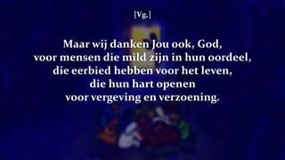 [Vg.]
Maar wij danken Jou ook, God,
voor mensen die mild zijn in hun oordeel,
die eerbied hebben voor het leven,
die hun hart openen
voor vergeving en verzoening.
 
