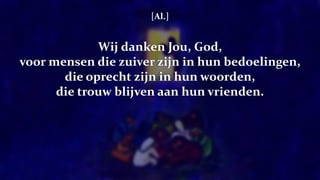 [Al.]
Wij danken Jou, God,
voor mensen die zuiver zijn in hun bedoelingen,
die oprecht zijn in hun woorden,
die trouw blijven aan hun vrienden.
 