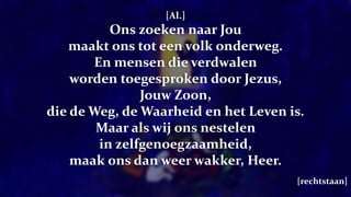 [Al.]
Ons zoeken naar Jou
maakt ons tot een volk onderweg.
En mensen die verdwalen
worden toegesproken door Jezus,
Jouw Zoon,
die de Weg, de Waarheid en het Leven is.
Maar als wij ons nestelen
in zelfgenoegzaamheid,
maak ons dan weer wakker, Heer.
[rechtstaan]
 