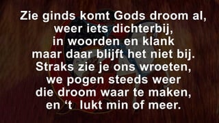 Zie ginds komt Gods droom al,
weer iets dichterbij,
in woorden en klank
maar daar blijft het niet bij.
Straks zie je ons wroeten,
we pogen steeds weer
die droom waar te maken,
en ‘t lukt min of meer.
 