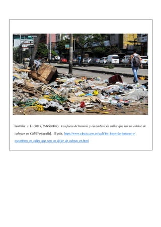 Guzmán, J. L. (2019, 9 diciembre). Los focos de basuras y escombros en calles que son un «dolor de
cabeza» en Cali [Fotografía]. El país. https://www.elpais.com.co/cali/los-focos-de-basuras-y-
escombros-en-calles-que-son-un-dolor-de-cabeza-en.html
 